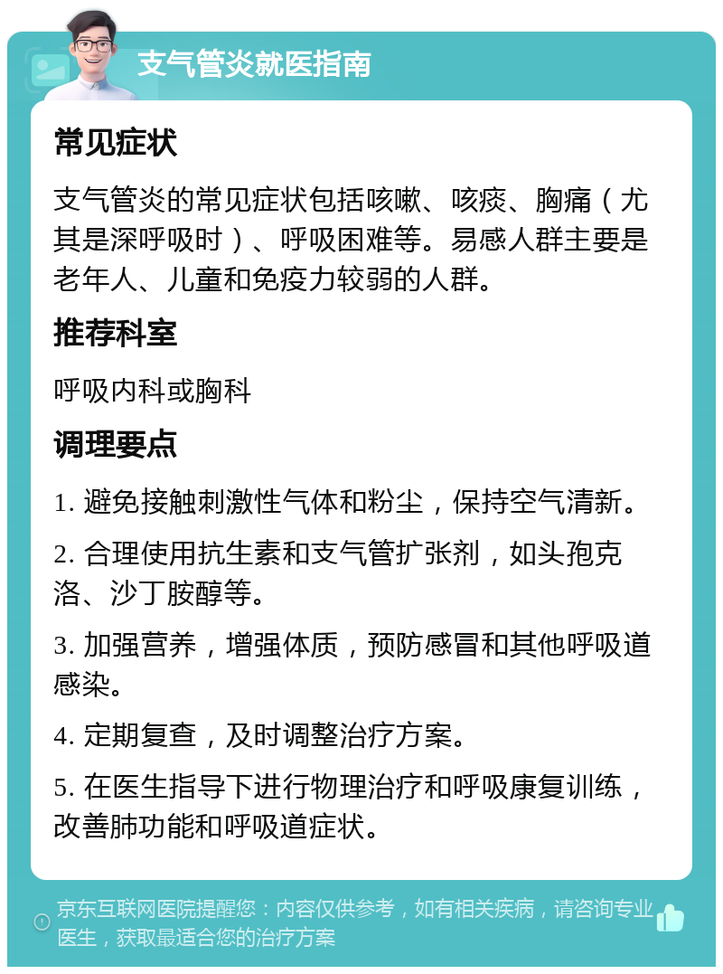 支气管炎就医指南 常见症状 支气管炎的常见症状包括咳嗽、咳痰、胸痛（尤其是深呼吸时）、呼吸困难等。易感人群主要是老年人、儿童和免疫力较弱的人群。 推荐科室 呼吸内科或胸科 调理要点 1. 避免接触刺激性气体和粉尘，保持空气清新。 2. 合理使用抗生素和支气管扩张剂，如头孢克洛、沙丁胺醇等。 3. 加强营养，增强体质，预防感冒和其他呼吸道感染。 4. 定期复查，及时调整治疗方案。 5. 在医生指导下进行物理治疗和呼吸康复训练，改善肺功能和呼吸道症状。