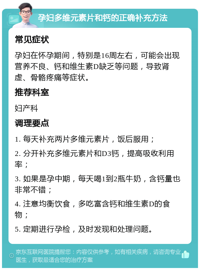 孕妇多维元素片和钙的正确补充方法 常见症状 孕妇在怀孕期间，特别是16周左右，可能会出现营养不良、钙和维生素D缺乏等问题，导致肾虚、骨骼疼痛等症状。 推荐科室 妇产科 调理要点 1. 每天补充两片多维元素片，饭后服用； 2. 分开补充多维元素片和D3钙，提高吸收利用率； 3. 如果是孕中期，每天喝1到2瓶牛奶，含钙量也非常不错； 4. 注意均衡饮食，多吃富含钙和维生素D的食物； 5. 定期进行孕检，及时发现和处理问题。