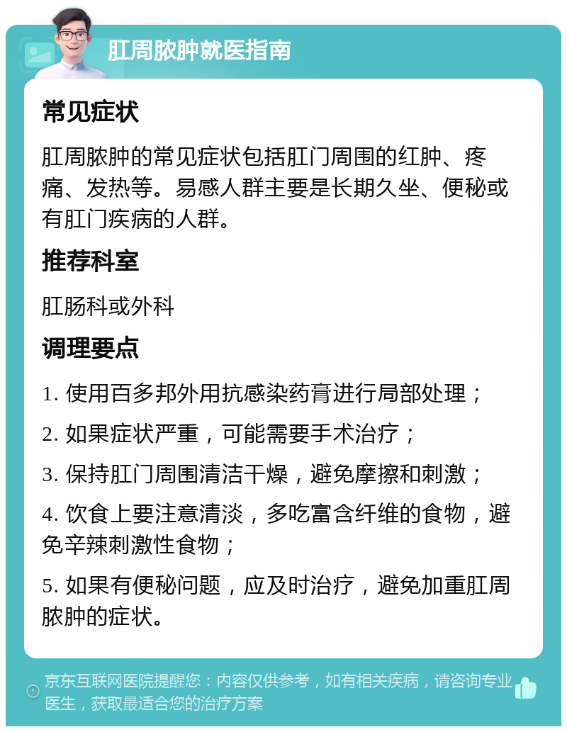 肛周脓肿就医指南 常见症状 肛周脓肿的常见症状包括肛门周围的红肿、疼痛、发热等。易感人群主要是长期久坐、便秘或有肛门疾病的人群。 推荐科室 肛肠科或外科 调理要点 1. 使用百多邦外用抗感染药膏进行局部处理； 2. 如果症状严重，可能需要手术治疗； 3. 保持肛门周围清洁干燥，避免摩擦和刺激； 4. 饮食上要注意清淡，多吃富含纤维的食物，避免辛辣刺激性食物； 5. 如果有便秘问题，应及时治疗，避免加重肛周脓肿的症状。