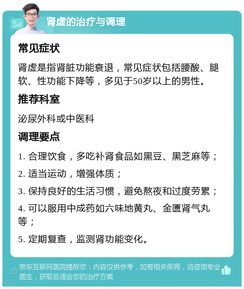 肾虚的治疗与调理 常见症状 肾虚是指肾脏功能衰退，常见症状包括腰酸、腿软、性功能下降等，多见于50岁以上的男性。 推荐科室 泌尿外科或中医科 调理要点 1. 合理饮食，多吃补肾食品如黑豆、黑芝麻等； 2. 适当运动，增强体质； 3. 保持良好的生活习惯，避免熬夜和过度劳累； 4. 可以服用中成药如六味地黄丸、金匮肾气丸等； 5. 定期复查，监测肾功能变化。