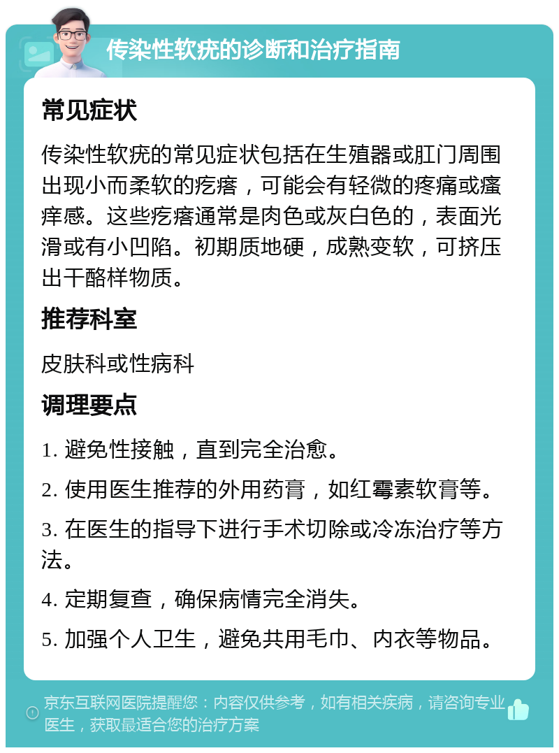 传染性软疣的诊断和治疗指南 常见症状 传染性软疣的常见症状包括在生殖器或肛门周围出现小而柔软的疙瘩，可能会有轻微的疼痛或瘙痒感。这些疙瘩通常是肉色或灰白色的，表面光滑或有小凹陷。初期质地硬，成熟变软，可挤压出干酪样物质。 推荐科室 皮肤科或性病科 调理要点 1. 避免性接触，直到完全治愈。 2. 使用医生推荐的外用药膏，如红霉素软膏等。 3. 在医生的指导下进行手术切除或冷冻治疗等方法。 4. 定期复查，确保病情完全消失。 5. 加强个人卫生，避免共用毛巾、内衣等物品。