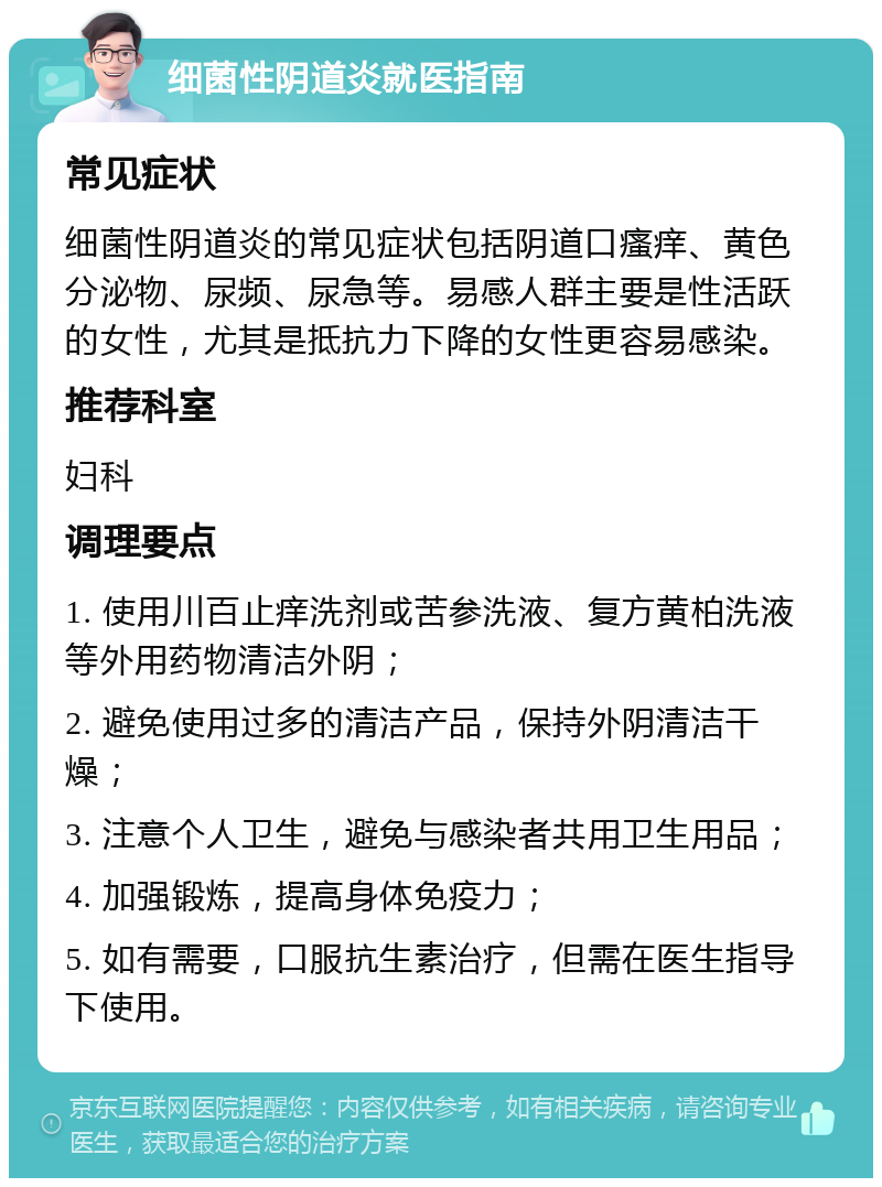 细菌性阴道炎就医指南 常见症状 细菌性阴道炎的常见症状包括阴道口瘙痒、黄色分泌物、尿频、尿急等。易感人群主要是性活跃的女性，尤其是抵抗力下降的女性更容易感染。 推荐科室 妇科 调理要点 1. 使用川百止痒洗剂或苦参洗液、复方黄柏洗液等外用药物清洁外阴； 2. 避免使用过多的清洁产品，保持外阴清洁干燥； 3. 注意个人卫生，避免与感染者共用卫生用品； 4. 加强锻炼，提高身体免疫力； 5. 如有需要，口服抗生素治疗，但需在医生指导下使用。