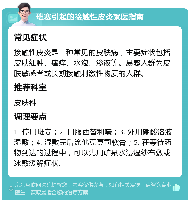 班赛引起的接触性皮炎就医指南 常见症状 接触性皮炎是一种常见的皮肤病，主要症状包括皮肤红肿、瘙痒、水泡、渗液等。易感人群为皮肤敏感者或长期接触刺激性物质的人群。 推荐科室 皮肤科 调理要点 1. 停用班赛；2. 口服西替利嗪；3. 外用硼酸溶液湿敷；4. 湿敷完后涂他克莫司软膏；5. 在等待药物到达的过程中，可以先用矿泉水浸湿纱布敷或冰敷缓解症状。