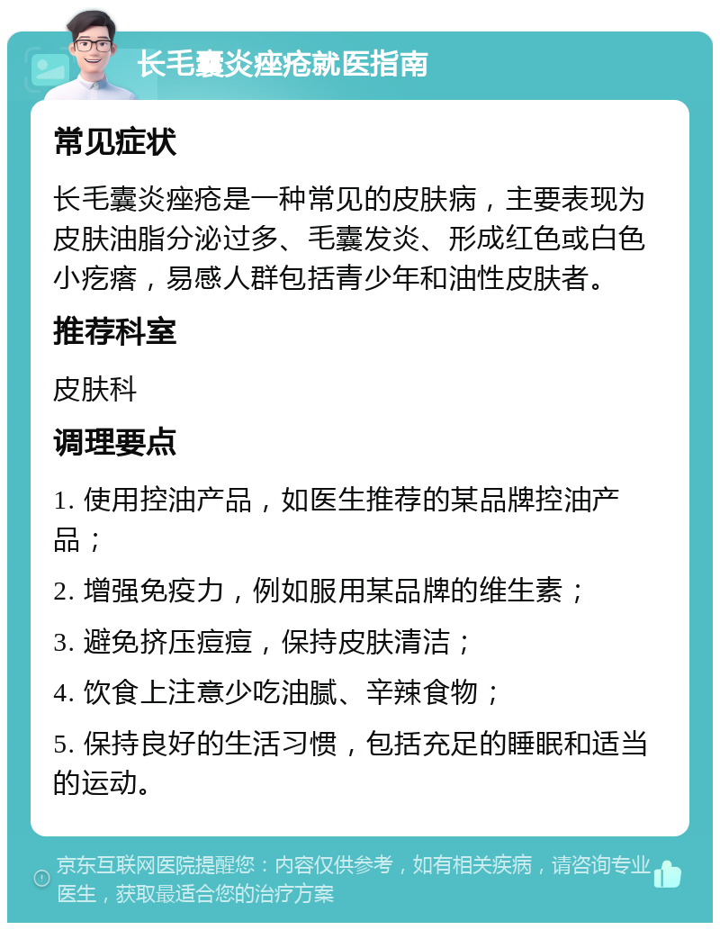 长毛囊炎痤疮就医指南 常见症状 长毛囊炎痤疮是一种常见的皮肤病，主要表现为皮肤油脂分泌过多、毛囊发炎、形成红色或白色小疙瘩，易感人群包括青少年和油性皮肤者。 推荐科室 皮肤科 调理要点 1. 使用控油产品，如医生推荐的某品牌控油产品； 2. 增强免疫力，例如服用某品牌的维生素； 3. 避免挤压痘痘，保持皮肤清洁； 4. 饮食上注意少吃油腻、辛辣食物； 5. 保持良好的生活习惯，包括充足的睡眠和适当的运动。