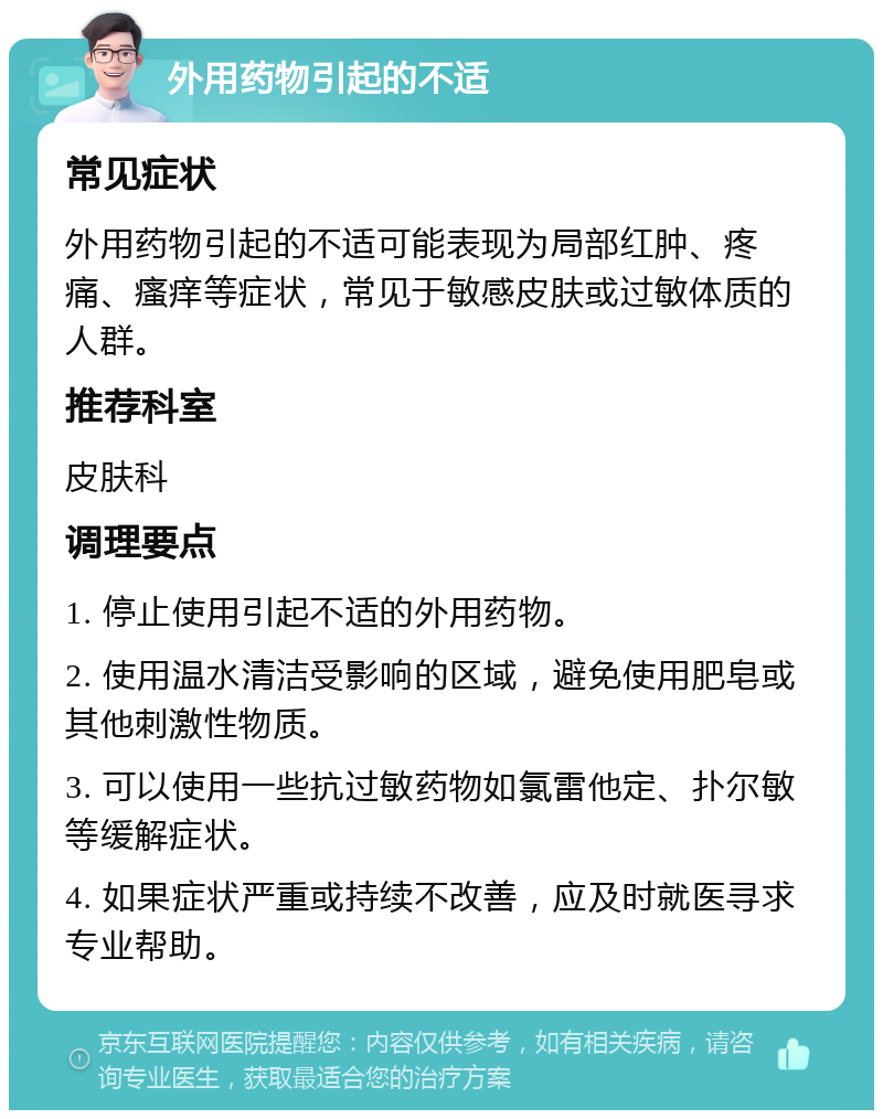 外用药物引起的不适 常见症状 外用药物引起的不适可能表现为局部红肿、疼痛、瘙痒等症状，常见于敏感皮肤或过敏体质的人群。 推荐科室 皮肤科 调理要点 1. 停止使用引起不适的外用药物。 2. 使用温水清洁受影响的区域，避免使用肥皂或其他刺激性物质。 3. 可以使用一些抗过敏药物如氯雷他定、扑尔敏等缓解症状。 4. 如果症状严重或持续不改善，应及时就医寻求专业帮助。