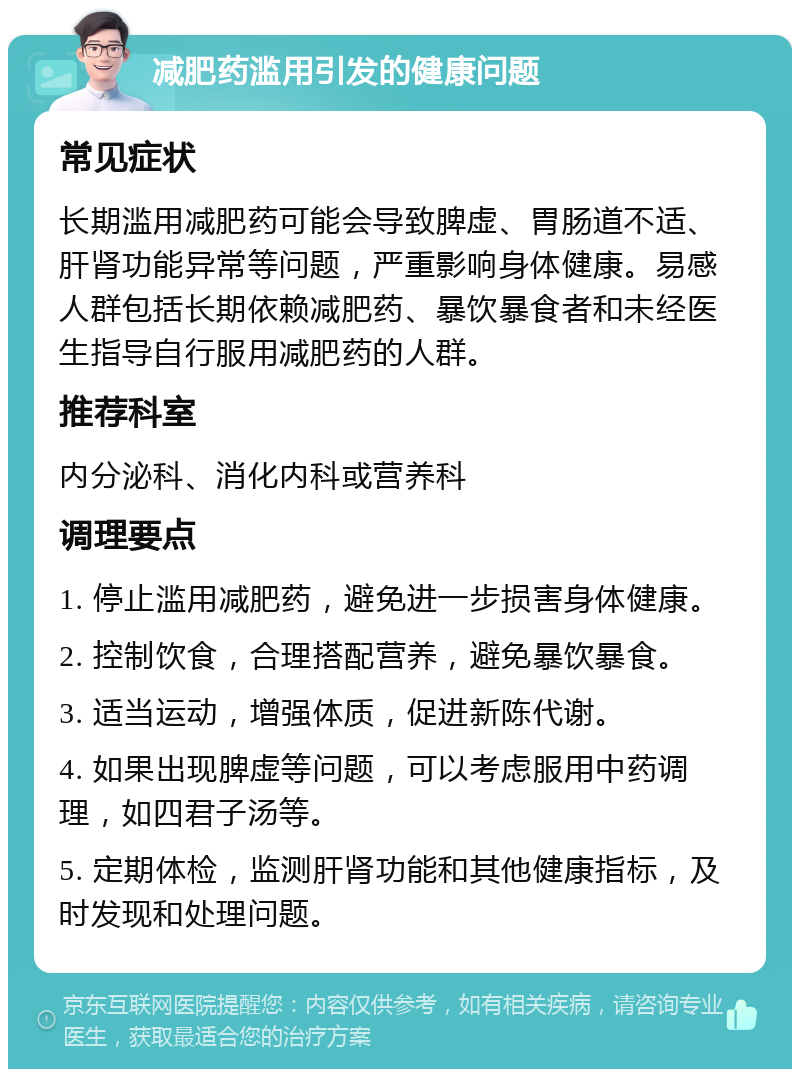 减肥药滥用引发的健康问题 常见症状 长期滥用减肥药可能会导致脾虚、胃肠道不适、肝肾功能异常等问题，严重影响身体健康。易感人群包括长期依赖减肥药、暴饮暴食者和未经医生指导自行服用减肥药的人群。 推荐科室 内分泌科、消化内科或营养科 调理要点 1. 停止滥用减肥药，避免进一步损害身体健康。 2. 控制饮食，合理搭配营养，避免暴饮暴食。 3. 适当运动，增强体质，促进新陈代谢。 4. 如果出现脾虚等问题，可以考虑服用中药调理，如四君子汤等。 5. 定期体检，监测肝肾功能和其他健康指标，及时发现和处理问题。