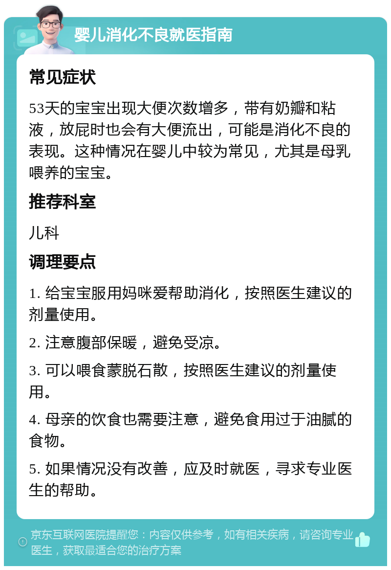 婴儿消化不良就医指南 常见症状 53天的宝宝出现大便次数增多，带有奶瓣和粘液，放屁时也会有大便流出，可能是消化不良的表现。这种情况在婴儿中较为常见，尤其是母乳喂养的宝宝。 推荐科室 儿科 调理要点 1. 给宝宝服用妈咪爱帮助消化，按照医生建议的剂量使用。 2. 注意腹部保暖，避免受凉。 3. 可以喂食蒙脱石散，按照医生建议的剂量使用。 4. 母亲的饮食也需要注意，避免食用过于油腻的食物。 5. 如果情况没有改善，应及时就医，寻求专业医生的帮助。