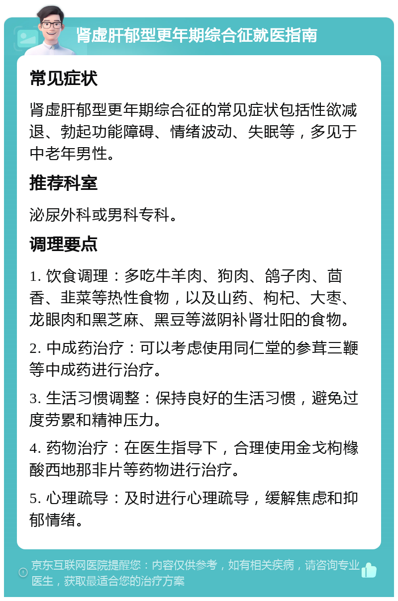 肾虚肝郁型更年期综合征就医指南 常见症状 肾虚肝郁型更年期综合征的常见症状包括性欲减退、勃起功能障碍、情绪波动、失眠等，多见于中老年男性。 推荐科室 泌尿外科或男科专科。 调理要点 1. 饮食调理：多吃牛羊肉、狗肉、鸽子肉、茴香、韭菜等热性食物，以及山药、枸杞、大枣、龙眼肉和黑芝麻、黑豆等滋阴补肾壮阳的食物。 2. 中成药治疗：可以考虑使用同仁堂的参茸三鞭等中成药进行治疗。 3. 生活习惯调整：保持良好的生活习惯，避免过度劳累和精神压力。 4. 药物治疗：在医生指导下，合理使用金戈枸橼酸西地那非片等药物进行治疗。 5. 心理疏导：及时进行心理疏导，缓解焦虑和抑郁情绪。