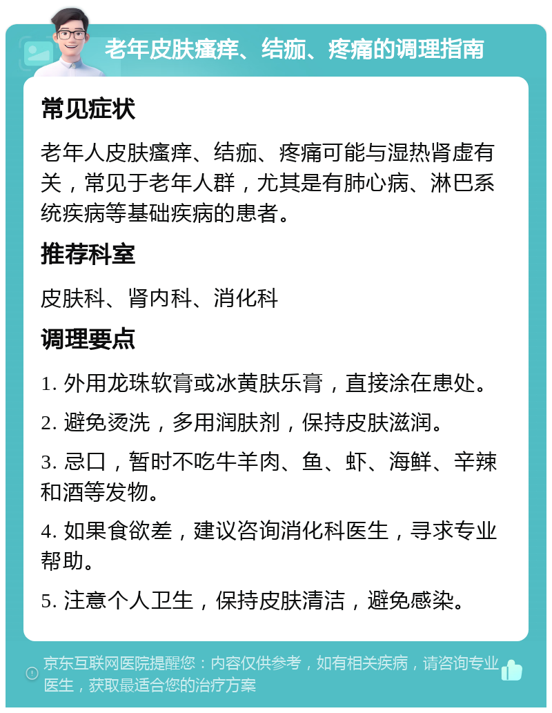 老年皮肤瘙痒、结痂、疼痛的调理指南 常见症状 老年人皮肤瘙痒、结痂、疼痛可能与湿热肾虚有关，常见于老年人群，尤其是有肺心病、淋巴系统疾病等基础疾病的患者。 推荐科室 皮肤科、肾内科、消化科 调理要点 1. 外用龙珠软膏或冰黄肤乐膏，直接涂在患处。 2. 避免烫洗，多用润肤剂，保持皮肤滋润。 3. 忌口，暂时不吃牛羊肉、鱼、虾、海鲜、辛辣和酒等发物。 4. 如果食欲差，建议咨询消化科医生，寻求专业帮助。 5. 注意个人卫生，保持皮肤清洁，避免感染。