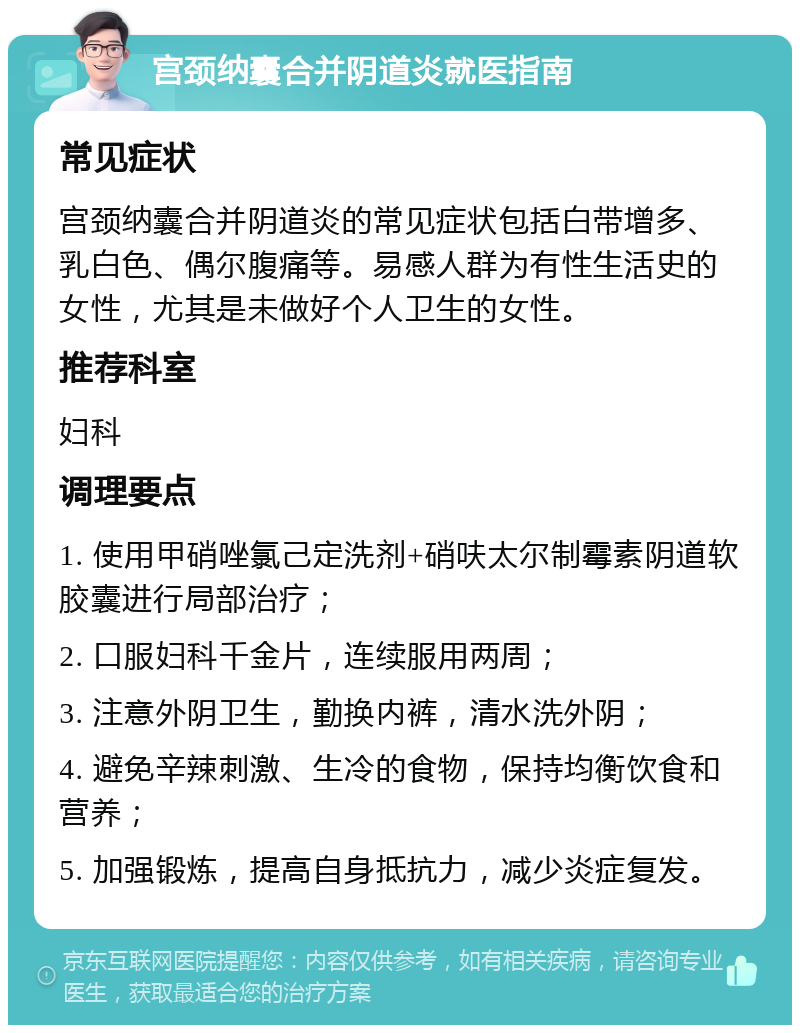 宫颈纳囊合并阴道炎就医指南 常见症状 宫颈纳囊合并阴道炎的常见症状包括白带增多、乳白色、偶尔腹痛等。易感人群为有性生活史的女性，尤其是未做好个人卫生的女性。 推荐科室 妇科 调理要点 1. 使用甲硝唑氯己定洗剂+硝呋太尔制霉素阴道软胶囊进行局部治疗； 2. 口服妇科千金片，连续服用两周； 3. 注意外阴卫生，勤换内裤，清水洗外阴； 4. 避免辛辣刺激、生冷的食物，保持均衡饮食和营养； 5. 加强锻炼，提高自身抵抗力，减少炎症复发。