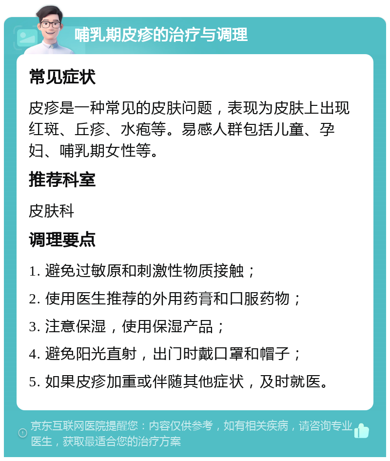 哺乳期皮疹的治疗与调理 常见症状 皮疹是一种常见的皮肤问题，表现为皮肤上出现红斑、丘疹、水疱等。易感人群包括儿童、孕妇、哺乳期女性等。 推荐科室 皮肤科 调理要点 1. 避免过敏原和刺激性物质接触； 2. 使用医生推荐的外用药膏和口服药物； 3. 注意保湿，使用保湿产品； 4. 避免阳光直射，出门时戴口罩和帽子； 5. 如果皮疹加重或伴随其他症状，及时就医。