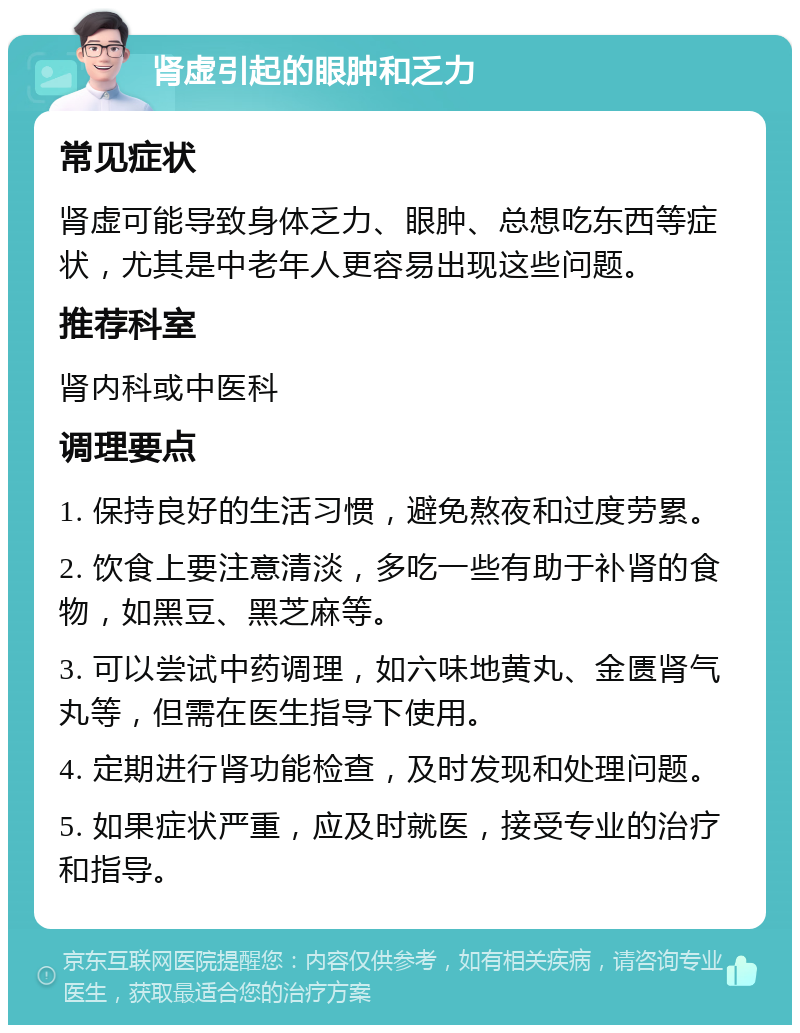 肾虚引起的眼肿和乏力 常见症状 肾虚可能导致身体乏力、眼肿、总想吃东西等症状，尤其是中老年人更容易出现这些问题。 推荐科室 肾内科或中医科 调理要点 1. 保持良好的生活习惯，避免熬夜和过度劳累。 2. 饮食上要注意清淡，多吃一些有助于补肾的食物，如黑豆、黑芝麻等。 3. 可以尝试中药调理，如六味地黄丸、金匮肾气丸等，但需在医生指导下使用。 4. 定期进行肾功能检查，及时发现和处理问题。 5. 如果症状严重，应及时就医，接受专业的治疗和指导。