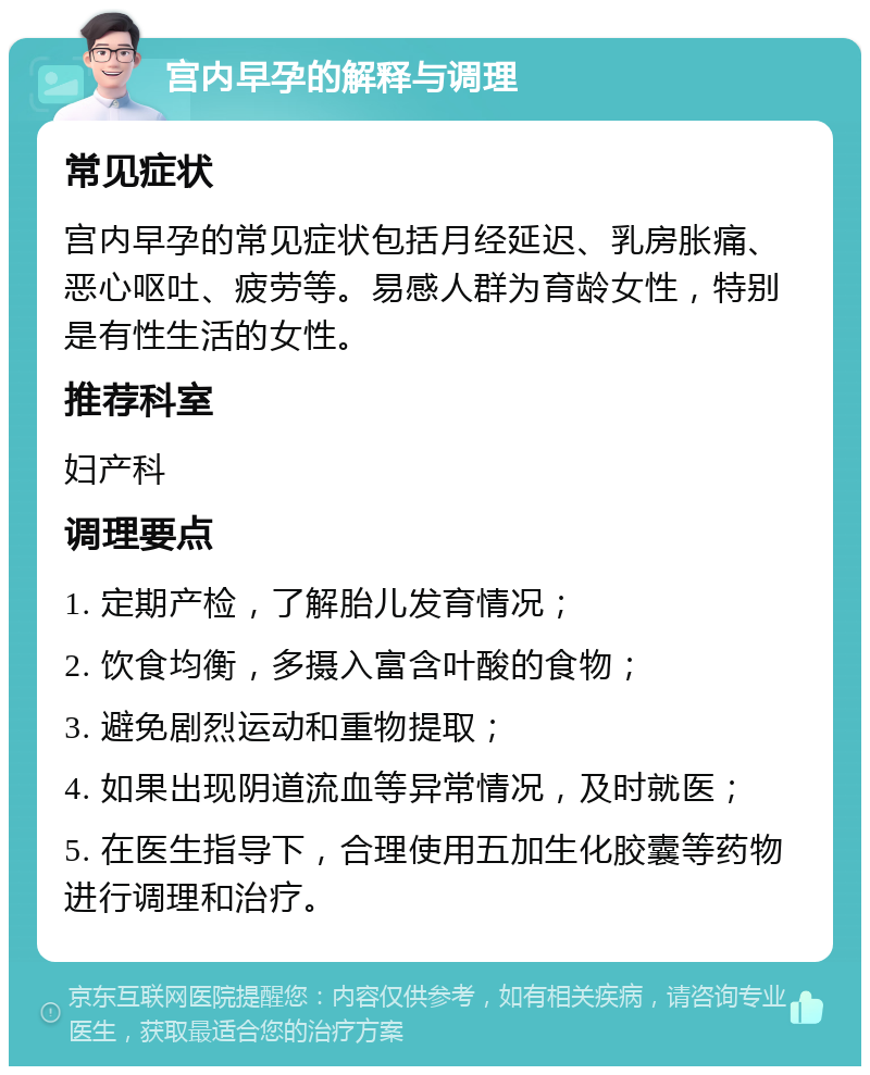 宫内早孕的解释与调理 常见症状 宫内早孕的常见症状包括月经延迟、乳房胀痛、恶心呕吐、疲劳等。易感人群为育龄女性，特别是有性生活的女性。 推荐科室 妇产科 调理要点 1. 定期产检，了解胎儿发育情况； 2. 饮食均衡，多摄入富含叶酸的食物； 3. 避免剧烈运动和重物提取； 4. 如果出现阴道流血等异常情况，及时就医； 5. 在医生指导下，合理使用五加生化胶囊等药物进行调理和治疗。