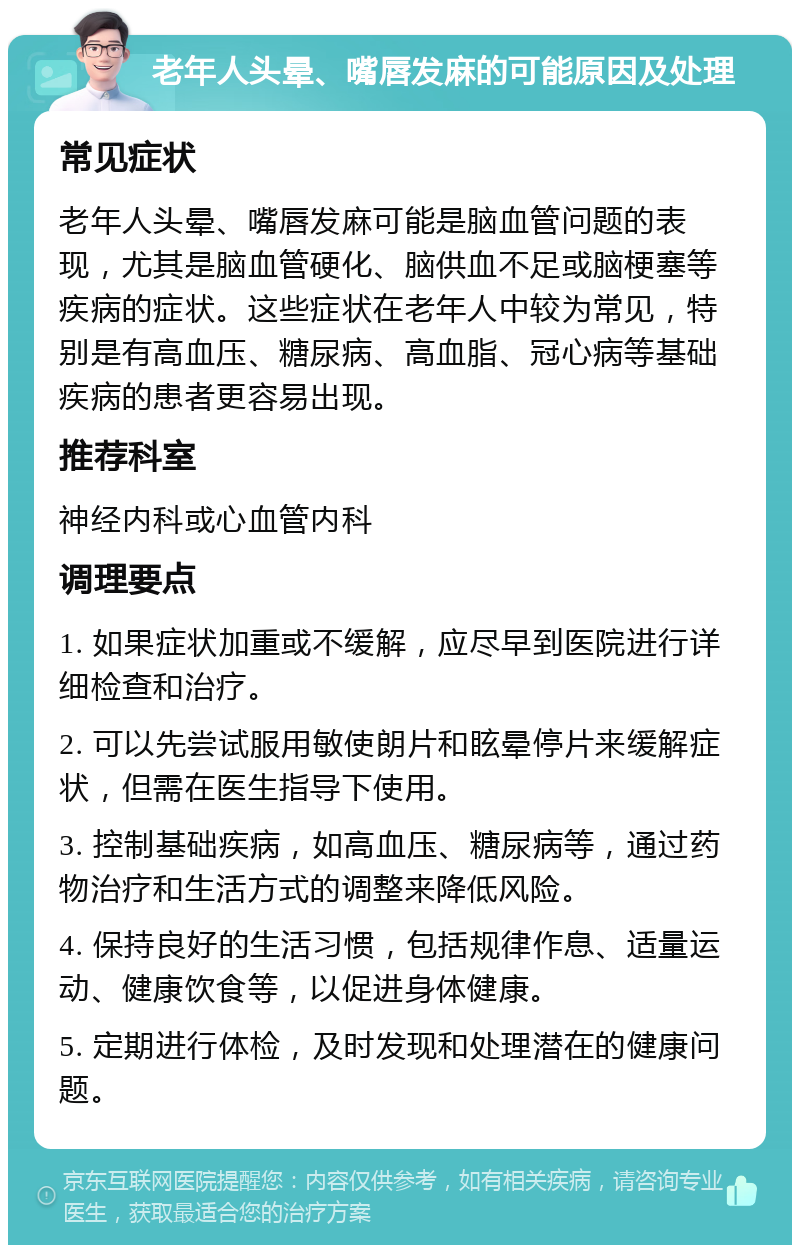 老年人头晕、嘴唇发麻的可能原因及处理 常见症状 老年人头晕、嘴唇发麻可能是脑血管问题的表现，尤其是脑血管硬化、脑供血不足或脑梗塞等疾病的症状。这些症状在老年人中较为常见，特别是有高血压、糖尿病、高血脂、冠心病等基础疾病的患者更容易出现。 推荐科室 神经内科或心血管内科 调理要点 1. 如果症状加重或不缓解，应尽早到医院进行详细检查和治疗。 2. 可以先尝试服用敏使朗片和眩晕停片来缓解症状，但需在医生指导下使用。 3. 控制基础疾病，如高血压、糖尿病等，通过药物治疗和生活方式的调整来降低风险。 4. 保持良好的生活习惯，包括规律作息、适量运动、健康饮食等，以促进身体健康。 5. 定期进行体检，及时发现和处理潜在的健康问题。