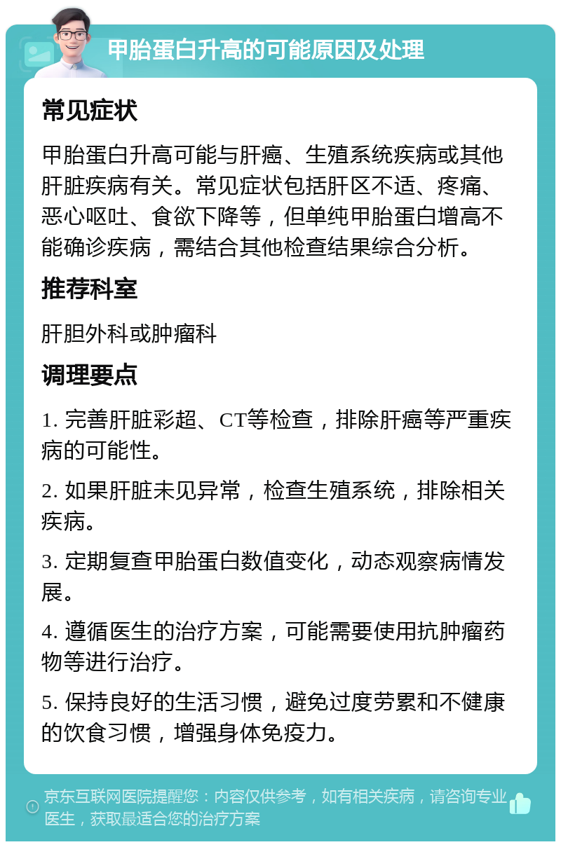 甲胎蛋白升高的可能原因及处理 常见症状 甲胎蛋白升高可能与肝癌、生殖系统疾病或其他肝脏疾病有关。常见症状包括肝区不适、疼痛、恶心呕吐、食欲下降等，但单纯甲胎蛋白增高不能确诊疾病，需结合其他检查结果综合分析。 推荐科室 肝胆外科或肿瘤科 调理要点 1. 完善肝脏彩超、CT等检查，排除肝癌等严重疾病的可能性。 2. 如果肝脏未见异常，检查生殖系统，排除相关疾病。 3. 定期复查甲胎蛋白数值变化，动态观察病情发展。 4. 遵循医生的治疗方案，可能需要使用抗肿瘤药物等进行治疗。 5. 保持良好的生活习惯，避免过度劳累和不健康的饮食习惯，增强身体免疫力。