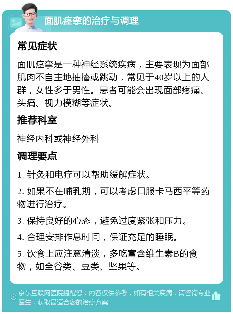 面肌痉挛的治疗与调理 常见症状 面肌痉挛是一种神经系统疾病，主要表现为面部肌肉不自主地抽搐或跳动，常见于40岁以上的人群，女性多于男性。患者可能会出现面部疼痛、头痛、视力模糊等症状。 推荐科室 神经内科或神经外科 调理要点 1. 针灸和电疗可以帮助缓解症状。 2. 如果不在哺乳期，可以考虑口服卡马西平等药物进行治疗。 3. 保持良好的心态，避免过度紧张和压力。 4. 合理安排作息时间，保证充足的睡眠。 5. 饮食上应注意清淡，多吃富含维生素B的食物，如全谷类、豆类、坚果等。