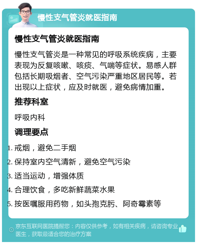 慢性支气管炎就医指南 慢性支气管炎就医指南 慢性支气管炎是一种常见的呼吸系统疾病，主要表现为反复咳嗽、咳痰、气喘等症状。易感人群包括长期吸烟者、空气污染严重地区居民等。若出现以上症状，应及时就医，避免病情加重。 推荐科室 呼吸内科 调理要点 戒烟，避免二手烟 保持室内空气清新，避免空气污染 适当运动，增强体质 合理饮食，多吃新鲜蔬菜水果 按医嘱服用药物，如头孢克肟、阿奇霉素等