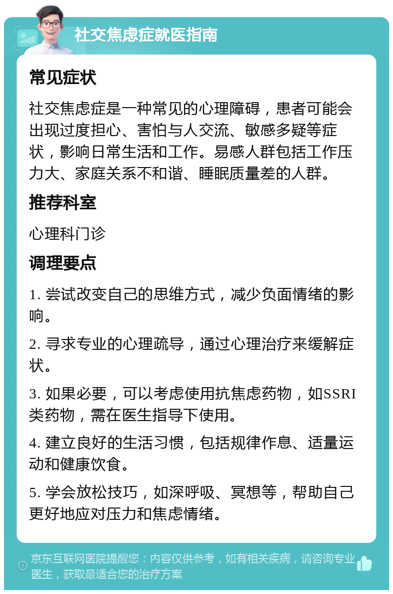 社交焦虑症就医指南 常见症状 社交焦虑症是一种常见的心理障碍，患者可能会出现过度担心、害怕与人交流、敏感多疑等症状，影响日常生活和工作。易感人群包括工作压力大、家庭关系不和谐、睡眠质量差的人群。 推荐科室 心理科门诊 调理要点 1. 尝试改变自己的思维方式，减少负面情绪的影响。 2. 寻求专业的心理疏导，通过心理治疗来缓解症状。 3. 如果必要，可以考虑使用抗焦虑药物，如SSRI类药物，需在医生指导下使用。 4. 建立良好的生活习惯，包括规律作息、适量运动和健康饮食。 5. 学会放松技巧，如深呼吸、冥想等，帮助自己更好地应对压力和焦虑情绪。