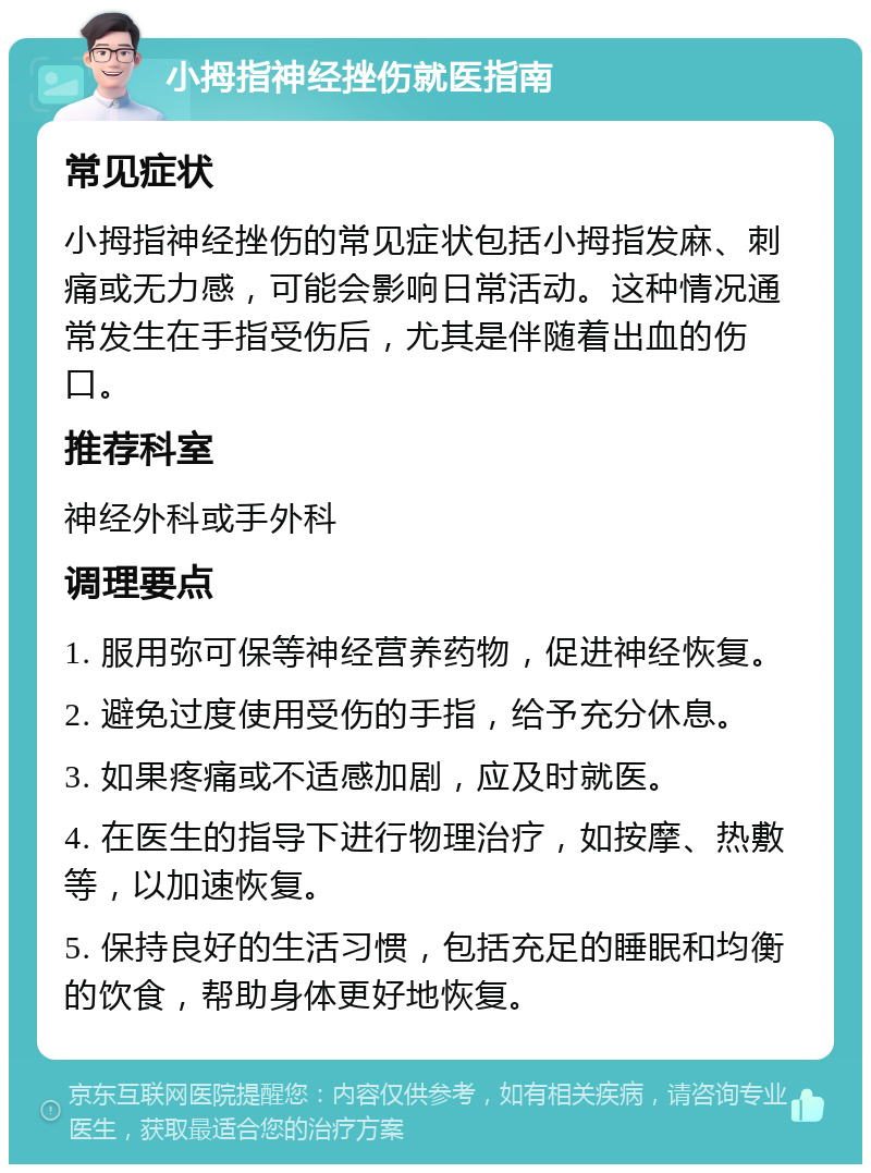 小拇指神经挫伤就医指南 常见症状 小拇指神经挫伤的常见症状包括小拇指发麻、刺痛或无力感，可能会影响日常活动。这种情况通常发生在手指受伤后，尤其是伴随着出血的伤口。 推荐科室 神经外科或手外科 调理要点 1. 服用弥可保等神经营养药物，促进神经恢复。 2. 避免过度使用受伤的手指，给予充分休息。 3. 如果疼痛或不适感加剧，应及时就医。 4. 在医生的指导下进行物理治疗，如按摩、热敷等，以加速恢复。 5. 保持良好的生活习惯，包括充足的睡眠和均衡的饮食，帮助身体更好地恢复。