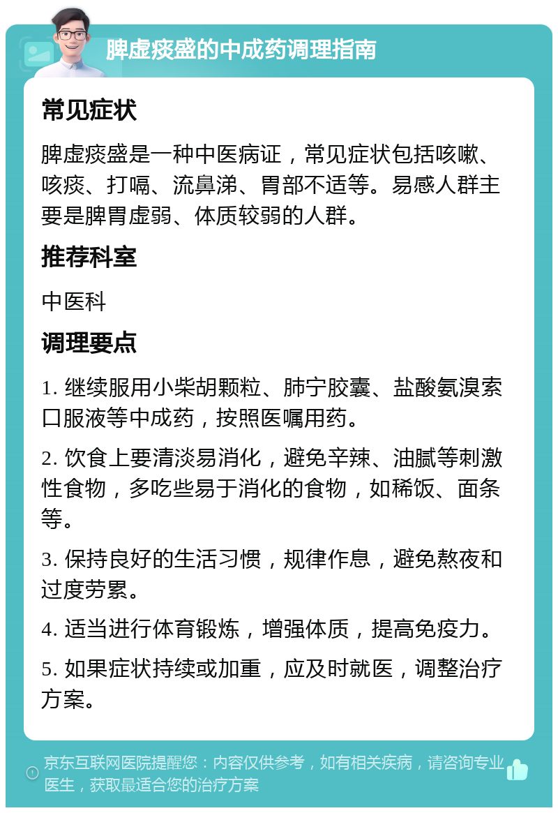 脾虚痰盛的中成药调理指南 常见症状 脾虚痰盛是一种中医病证，常见症状包括咳嗽、咳痰、打嗝、流鼻涕、胃部不适等。易感人群主要是脾胃虚弱、体质较弱的人群。 推荐科室 中医科 调理要点 1. 继续服用小柴胡颗粒、肺宁胶囊、盐酸氨溴索口服液等中成药，按照医嘱用药。 2. 饮食上要清淡易消化，避免辛辣、油腻等刺激性食物，多吃些易于消化的食物，如稀饭、面条等。 3. 保持良好的生活习惯，规律作息，避免熬夜和过度劳累。 4. 适当进行体育锻炼，增强体质，提高免疫力。 5. 如果症状持续或加重，应及时就医，调整治疗方案。