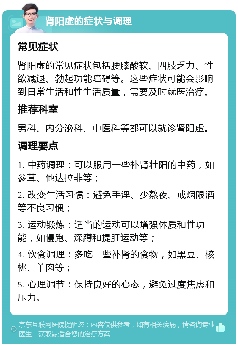 肾阳虚的症状与调理 常见症状 肾阳虚的常见症状包括腰膝酸软、四肢乏力、性欲减退、勃起功能障碍等。这些症状可能会影响到日常生活和性生活质量，需要及时就医治疗。 推荐科室 男科、内分泌科、中医科等都可以就诊肾阳虚。 调理要点 1. 中药调理：可以服用一些补肾壮阳的中药，如参茸、他达拉非等； 2. 改变生活习惯：避免手淫、少熬夜、戒烟限酒等不良习惯； 3. 运动锻炼：适当的运动可以增强体质和性功能，如慢跑、深蹲和提肛运动等； 4. 饮食调理：多吃一些补肾的食物，如黑豆、核桃、羊肉等； 5. 心理调节：保持良好的心态，避免过度焦虑和压力。