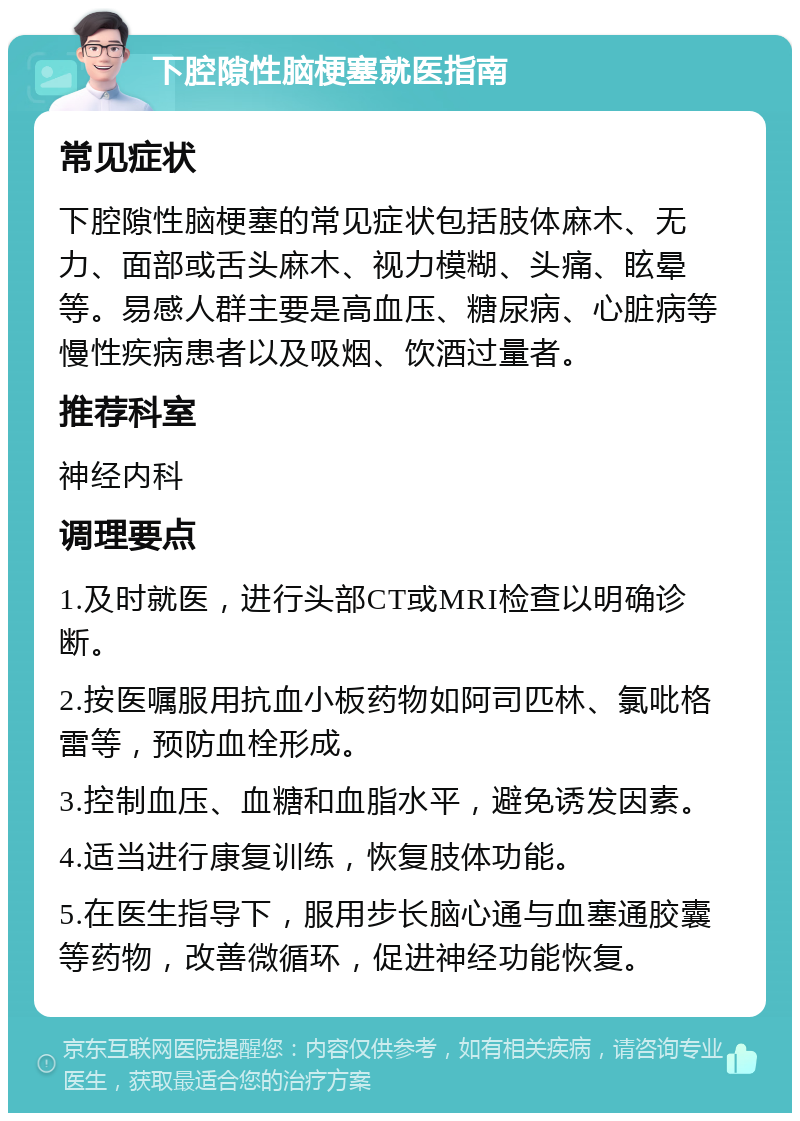 下腔隙性脑梗塞就医指南 常见症状 下腔隙性脑梗塞的常见症状包括肢体麻木、无力、面部或舌头麻木、视力模糊、头痛、眩晕等。易感人群主要是高血压、糖尿病、心脏病等慢性疾病患者以及吸烟、饮酒过量者。 推荐科室 神经内科 调理要点 1.及时就医，进行头部CT或MRI检查以明确诊断。 2.按医嘱服用抗血小板药物如阿司匹林、氯吡格雷等，预防血栓形成。 3.控制血压、血糖和血脂水平，避免诱发因素。 4.适当进行康复训练，恢复肢体功能。 5.在医生指导下，服用步长脑心通与血塞通胶囊等药物，改善微循环，促进神经功能恢复。