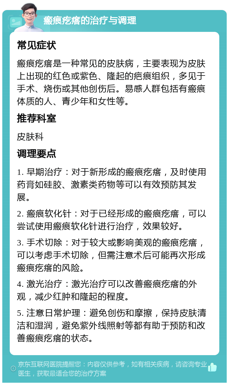 瘢痕疙瘩的治疗与调理 常见症状 瘢痕疙瘩是一种常见的皮肤病，主要表现为皮肤上出现的红色或紫色、隆起的疤痕组织，多见于手术、烧伤或其他创伤后。易感人群包括有瘢痕体质的人、青少年和女性等。 推荐科室 皮肤科 调理要点 1. 早期治疗：对于新形成的瘢痕疙瘩，及时使用药膏如硅胶、激素类药物等可以有效预防其发展。 2. 瘢痕软化针：对于已经形成的瘢痕疙瘩，可以尝试使用瘢痕软化针进行治疗，效果较好。 3. 手术切除：对于较大或影响美观的瘢痕疙瘩，可以考虑手术切除，但需注意术后可能再次形成瘢痕疙瘩的风险。 4. 激光治疗：激光治疗可以改善瘢痕疙瘩的外观，减少红肿和隆起的程度。 5. 注意日常护理：避免创伤和摩擦，保持皮肤清洁和湿润，避免紫外线照射等都有助于预防和改善瘢痕疙瘩的状态。