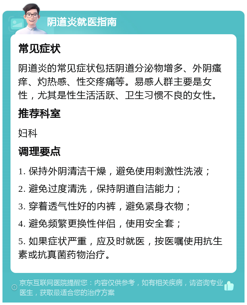 阴道炎就医指南 常见症状 阴道炎的常见症状包括阴道分泌物增多、外阴瘙痒、灼热感、性交疼痛等。易感人群主要是女性，尤其是性生活活跃、卫生习惯不良的女性。 推荐科室 妇科 调理要点 1. 保持外阴清洁干燥，避免使用刺激性洗液； 2. 避免过度清洗，保持阴道自洁能力； 3. 穿着透气性好的内裤，避免紧身衣物； 4. 避免频繁更换性伴侣，使用安全套； 5. 如果症状严重，应及时就医，按医嘱使用抗生素或抗真菌药物治疗。