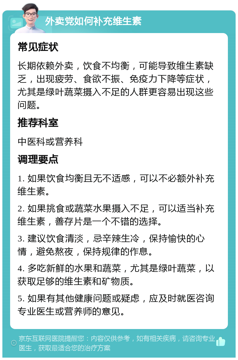 外卖党如何补充维生素 常见症状 长期依赖外卖，饮食不均衡，可能导致维生素缺乏，出现疲劳、食欲不振、免疫力下降等症状，尤其是绿叶蔬菜摄入不足的人群更容易出现这些问题。 推荐科室 中医科或营养科 调理要点 1. 如果饮食均衡且无不适感，可以不必额外补充维生素。 2. 如果挑食或蔬菜水果摄入不足，可以适当补充维生素，善存片是一个不错的选择。 3. 建议饮食清淡，忌辛辣生冷，保持愉快的心情，避免熬夜，保持规律的作息。 4. 多吃新鲜的水果和蔬菜，尤其是绿叶蔬菜，以获取足够的维生素和矿物质。 5. 如果有其他健康问题或疑虑，应及时就医咨询专业医生或营养师的意见。