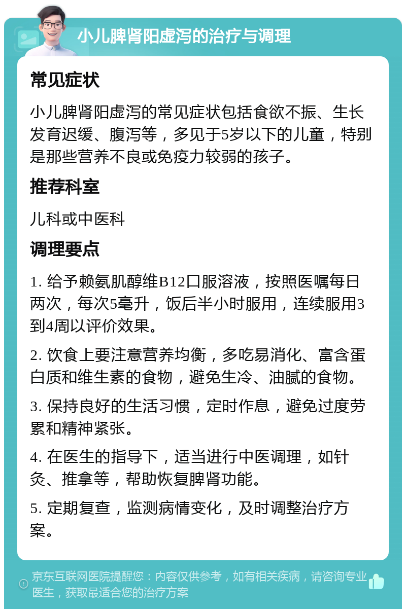 小儿脾肾阳虚泻的治疗与调理 常见症状 小儿脾肾阳虚泻的常见症状包括食欲不振、生长发育迟缓、腹泻等，多见于5岁以下的儿童，特别是那些营养不良或免疫力较弱的孩子。 推荐科室 儿科或中医科 调理要点 1. 给予赖氨肌醇维B12口服溶液，按照医嘱每日两次，每次5毫升，饭后半小时服用，连续服用3到4周以评价效果。 2. 饮食上要注意营养均衡，多吃易消化、富含蛋白质和维生素的食物，避免生冷、油腻的食物。 3. 保持良好的生活习惯，定时作息，避免过度劳累和精神紧张。 4. 在医生的指导下，适当进行中医调理，如针灸、推拿等，帮助恢复脾肾功能。 5. 定期复查，监测病情变化，及时调整治疗方案。