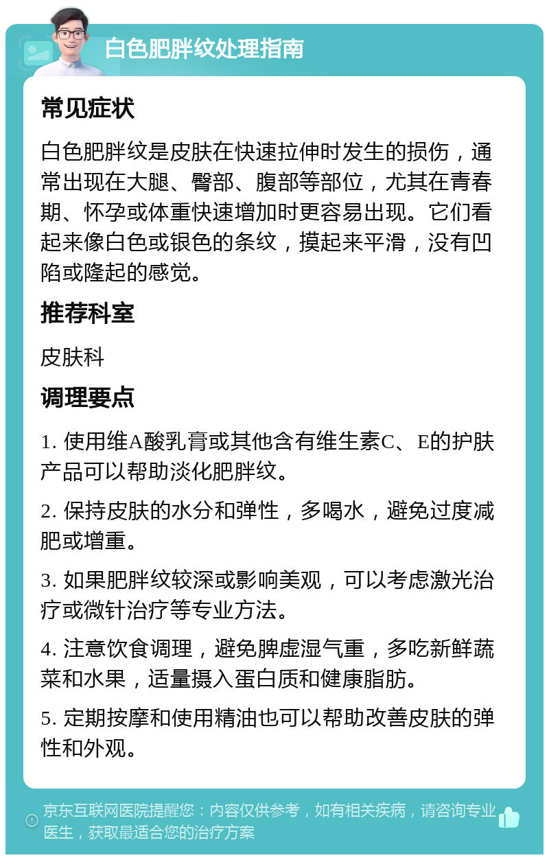 白色肥胖纹处理指南 常见症状 白色肥胖纹是皮肤在快速拉伸时发生的损伤，通常出现在大腿、臀部、腹部等部位，尤其在青春期、怀孕或体重快速增加时更容易出现。它们看起来像白色或银色的条纹，摸起来平滑，没有凹陷或隆起的感觉。 推荐科室 皮肤科 调理要点 1. 使用维A酸乳膏或其他含有维生素C、E的护肤产品可以帮助淡化肥胖纹。 2. 保持皮肤的水分和弹性，多喝水，避免过度减肥或增重。 3. 如果肥胖纹较深或影响美观，可以考虑激光治疗或微针治疗等专业方法。 4. 注意饮食调理，避免脾虚湿气重，多吃新鲜蔬菜和水果，适量摄入蛋白质和健康脂肪。 5. 定期按摩和使用精油也可以帮助改善皮肤的弹性和外观。