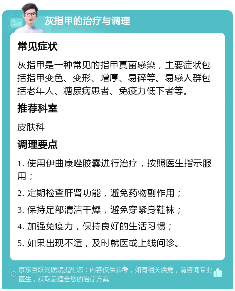 灰指甲的治疗与调理 常见症状 灰指甲是一种常见的指甲真菌感染，主要症状包括指甲变色、变形、增厚、易碎等。易感人群包括老年人、糖尿病患者、免疫力低下者等。 推荐科室 皮肤科 调理要点 1. 使用伊曲康唑胶囊进行治疗，按照医生指示服用； 2. 定期检查肝肾功能，避免药物副作用； 3. 保持足部清洁干燥，避免穿紧身鞋袜； 4. 加强免疫力，保持良好的生活习惯； 5. 如果出现不适，及时就医或上线问诊。