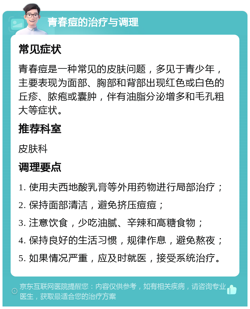 青春痘的治疗与调理 常见症状 青春痘是一种常见的皮肤问题，多见于青少年，主要表现为面部、胸部和背部出现红色或白色的丘疹、脓疱或囊肿，伴有油脂分泌增多和毛孔粗大等症状。 推荐科室 皮肤科 调理要点 1. 使用夫西地酸乳膏等外用药物进行局部治疗； 2. 保持面部清洁，避免挤压痘痘； 3. 注意饮食，少吃油腻、辛辣和高糖食物； 4. 保持良好的生活习惯，规律作息，避免熬夜； 5. 如果情况严重，应及时就医，接受系统治疗。