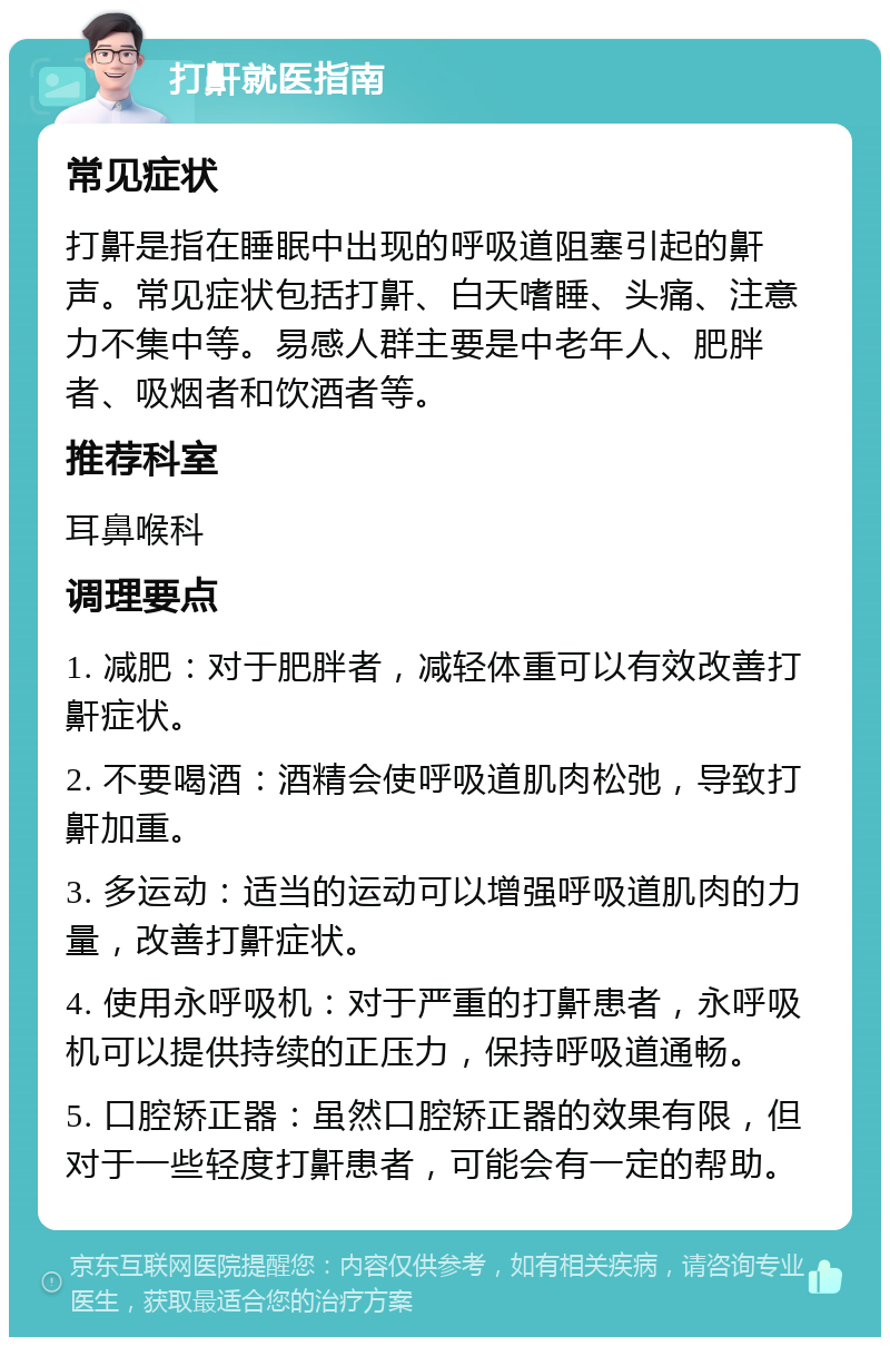 打鼾就医指南 常见症状 打鼾是指在睡眠中出现的呼吸道阻塞引起的鼾声。常见症状包括打鼾、白天嗜睡、头痛、注意力不集中等。易感人群主要是中老年人、肥胖者、吸烟者和饮酒者等。 推荐科室 耳鼻喉科 调理要点 1. 减肥：对于肥胖者，减轻体重可以有效改善打鼾症状。 2. 不要喝酒：酒精会使呼吸道肌肉松弛，导致打鼾加重。 3. 多运动：适当的运动可以增强呼吸道肌肉的力量，改善打鼾症状。 4. 使用永呼吸机：对于严重的打鼾患者，永呼吸机可以提供持续的正压力，保持呼吸道通畅。 5. 口腔矫正器：虽然口腔矫正器的效果有限，但对于一些轻度打鼾患者，可能会有一定的帮助。