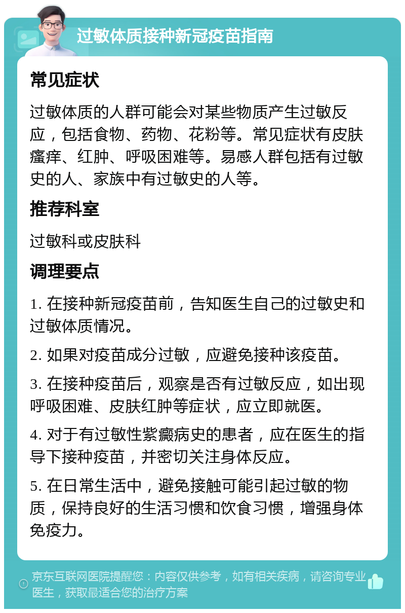 过敏体质接种新冠疫苗指南 常见症状 过敏体质的人群可能会对某些物质产生过敏反应，包括食物、药物、花粉等。常见症状有皮肤瘙痒、红肿、呼吸困难等。易感人群包括有过敏史的人、家族中有过敏史的人等。 推荐科室 过敏科或皮肤科 调理要点 1. 在接种新冠疫苗前，告知医生自己的过敏史和过敏体质情况。 2. 如果对疫苗成分过敏，应避免接种该疫苗。 3. 在接种疫苗后，观察是否有过敏反应，如出现呼吸困难、皮肤红肿等症状，应立即就医。 4. 对于有过敏性紫癜病史的患者，应在医生的指导下接种疫苗，并密切关注身体反应。 5. 在日常生活中，避免接触可能引起过敏的物质，保持良好的生活习惯和饮食习惯，增强身体免疫力。