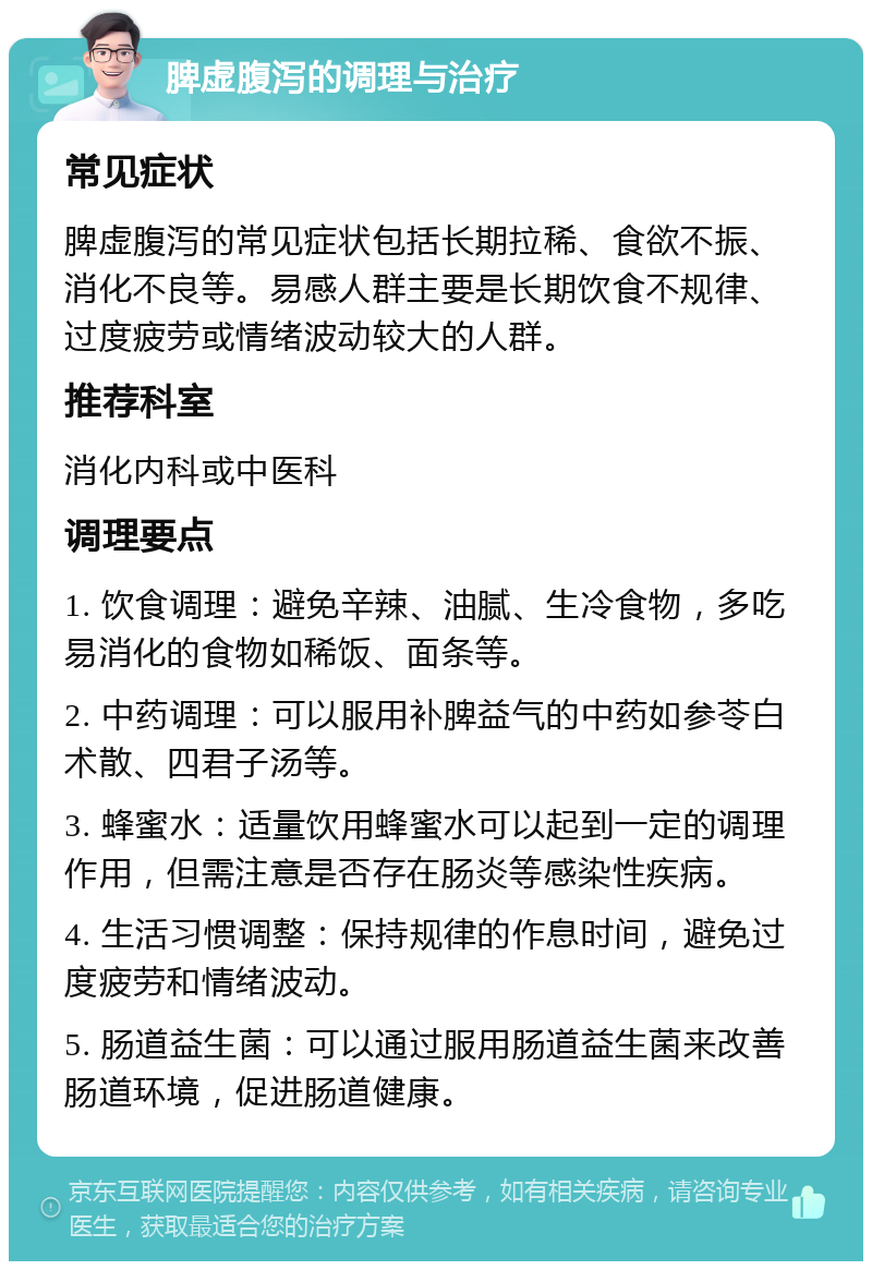 脾虚腹泻的调理与治疗 常见症状 脾虚腹泻的常见症状包括长期拉稀、食欲不振、消化不良等。易感人群主要是长期饮食不规律、过度疲劳或情绪波动较大的人群。 推荐科室 消化内科或中医科 调理要点 1. 饮食调理：避免辛辣、油腻、生冷食物，多吃易消化的食物如稀饭、面条等。 2. 中药调理：可以服用补脾益气的中药如参苓白术散、四君子汤等。 3. 蜂蜜水：适量饮用蜂蜜水可以起到一定的调理作用，但需注意是否存在肠炎等感染性疾病。 4. 生活习惯调整：保持规律的作息时间，避免过度疲劳和情绪波动。 5. 肠道益生菌：可以通过服用肠道益生菌来改善肠道环境，促进肠道健康。