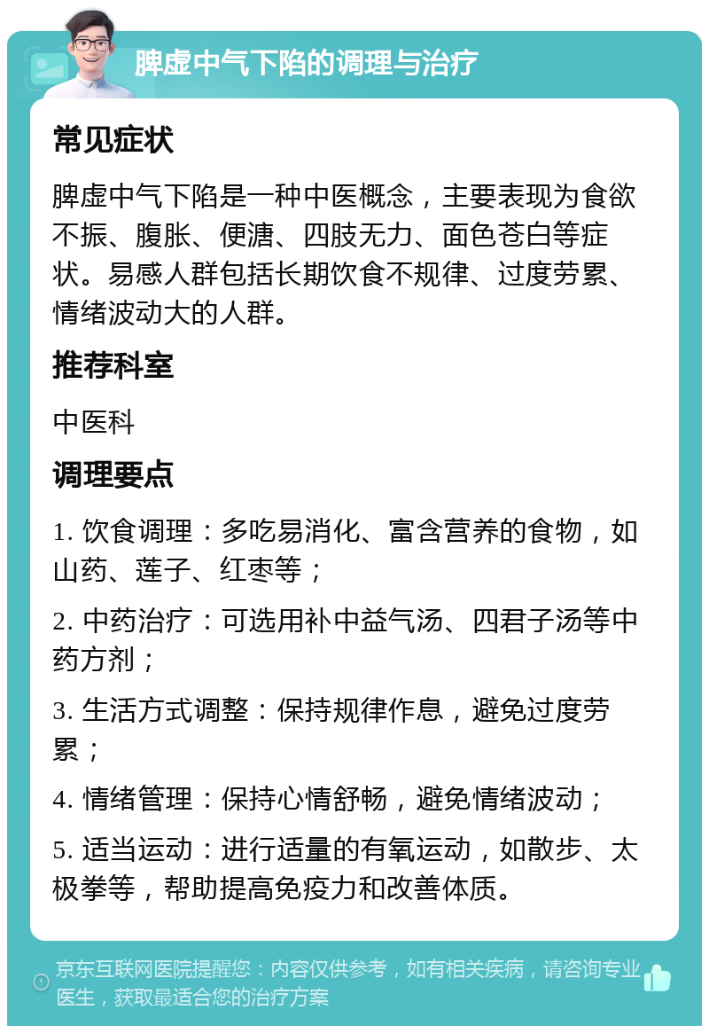 脾虚中气下陷的调理与治疗 常见症状 脾虚中气下陷是一种中医概念，主要表现为食欲不振、腹胀、便溏、四肢无力、面色苍白等症状。易感人群包括长期饮食不规律、过度劳累、情绪波动大的人群。 推荐科室 中医科 调理要点 1. 饮食调理：多吃易消化、富含营养的食物，如山药、莲子、红枣等； 2. 中药治疗：可选用补中益气汤、四君子汤等中药方剂； 3. 生活方式调整：保持规律作息，避免过度劳累； 4. 情绪管理：保持心情舒畅，避免情绪波动； 5. 适当运动：进行适量的有氧运动，如散步、太极拳等，帮助提高免疫力和改善体质。