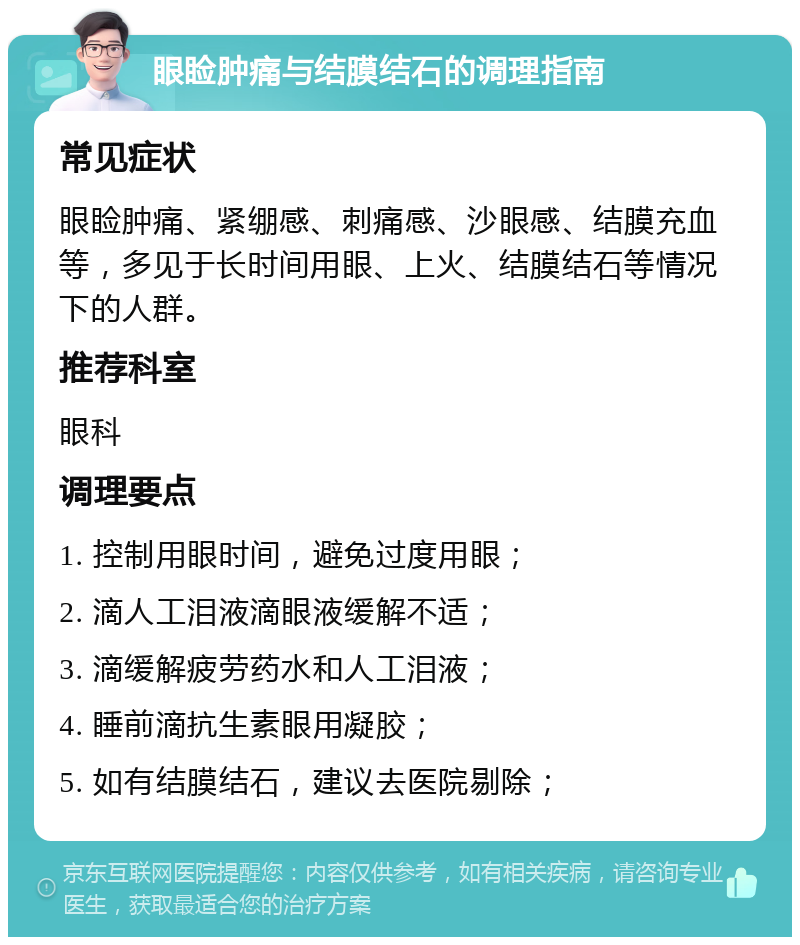 眼睑肿痛与结膜结石的调理指南 常见症状 眼睑肿痛、紧绷感、刺痛感、沙眼感、结膜充血等，多见于长时间用眼、上火、结膜结石等情况下的人群。 推荐科室 眼科 调理要点 1. 控制用眼时间，避免过度用眼； 2. 滴人工泪液滴眼液缓解不适； 3. 滴缓解疲劳药水和人工泪液； 4. 睡前滴抗生素眼用凝胶； 5. 如有结膜结石，建议去医院剔除；