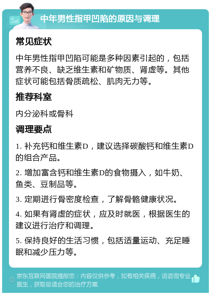 中年男性指甲凹陷的原因与调理 常见症状 中年男性指甲凹陷可能是多种因素引起的，包括营养不良、缺乏维生素和矿物质、肾虚等。其他症状可能包括骨质疏松、肌肉无力等。 推荐科室 内分泌科或骨科 调理要点 1. 补充钙和维生素D，建议选择碳酸钙和维生素D的组合产品。 2. 增加富含钙和维生素D的食物摄入，如牛奶、鱼类、豆制品等。 3. 定期进行骨密度检查，了解骨骼健康状况。 4. 如果有肾虚的症状，应及时就医，根据医生的建议进行治疗和调理。 5. 保持良好的生活习惯，包括适量运动、充足睡眠和减少压力等。