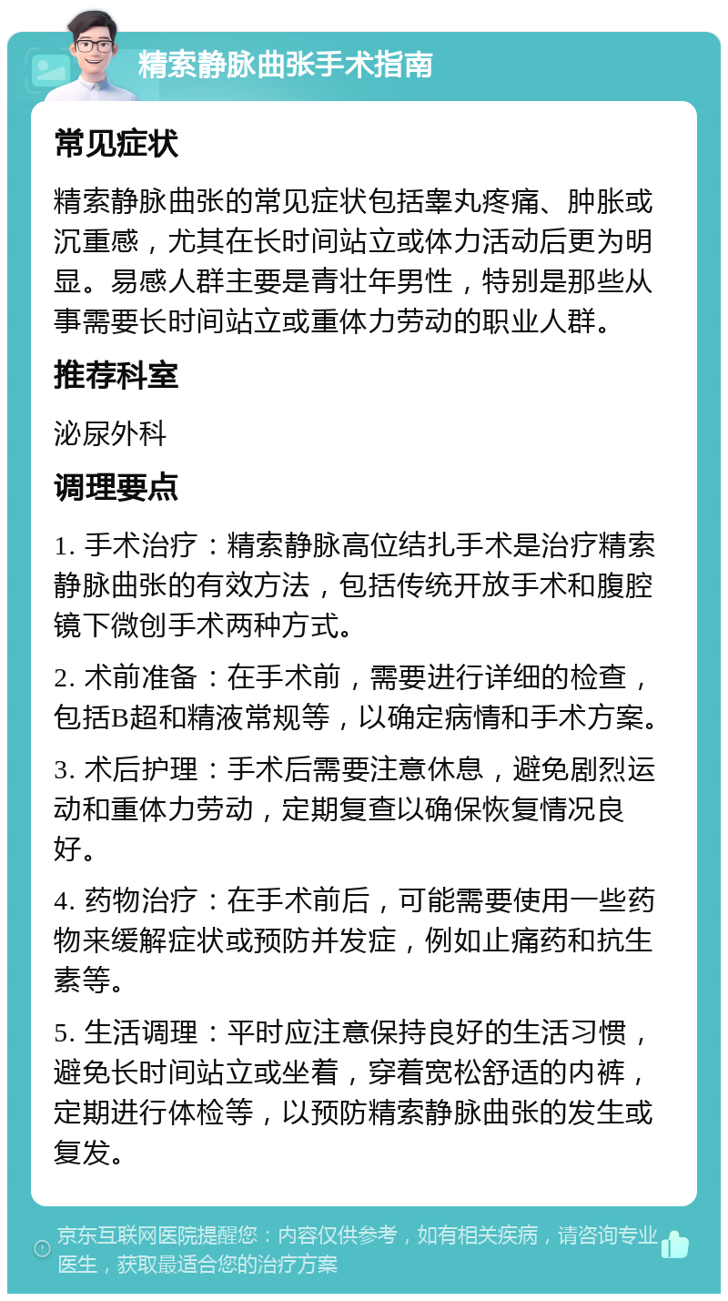 精索静脉曲张手术指南 常见症状 精索静脉曲张的常见症状包括睾丸疼痛、肿胀或沉重感，尤其在长时间站立或体力活动后更为明显。易感人群主要是青壮年男性，特别是那些从事需要长时间站立或重体力劳动的职业人群。 推荐科室 泌尿外科 调理要点 1. 手术治疗：精索静脉高位结扎手术是治疗精索静脉曲张的有效方法，包括传统开放手术和腹腔镜下微创手术两种方式。 2. 术前准备：在手术前，需要进行详细的检查，包括B超和精液常规等，以确定病情和手术方案。 3. 术后护理：手术后需要注意休息，避免剧烈运动和重体力劳动，定期复查以确保恢复情况良好。 4. 药物治疗：在手术前后，可能需要使用一些药物来缓解症状或预防并发症，例如止痛药和抗生素等。 5. 生活调理：平时应注意保持良好的生活习惯，避免长时间站立或坐着，穿着宽松舒适的内裤，定期进行体检等，以预防精索静脉曲张的发生或复发。