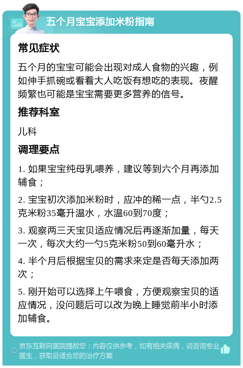 五个月宝宝添加米粉指南 常见症状 五个月的宝宝可能会出现对成人食物的兴趣，例如伸手抓碗或看着大人吃饭有想吃的表现。夜醒频繁也可能是宝宝需要更多营养的信号。 推荐科室 儿科 调理要点 1. 如果宝宝纯母乳喂养，建议等到六个月再添加辅食； 2. 宝宝初次添加米粉时，应冲的稀一点，半勺2.5克米粉35毫升温水，水温60到70度； 3. 观察两三天宝贝适应情况后再逐渐加量，每天一次，每次大约一勺5克米粉50到60毫升水； 4. 半个月后根据宝贝的需求来定是否每天添加两次； 5. 刚开始可以选择上午喂食，方便观察宝贝的适应情况，没问题后可以改为晚上睡觉前半小时添加辅食。