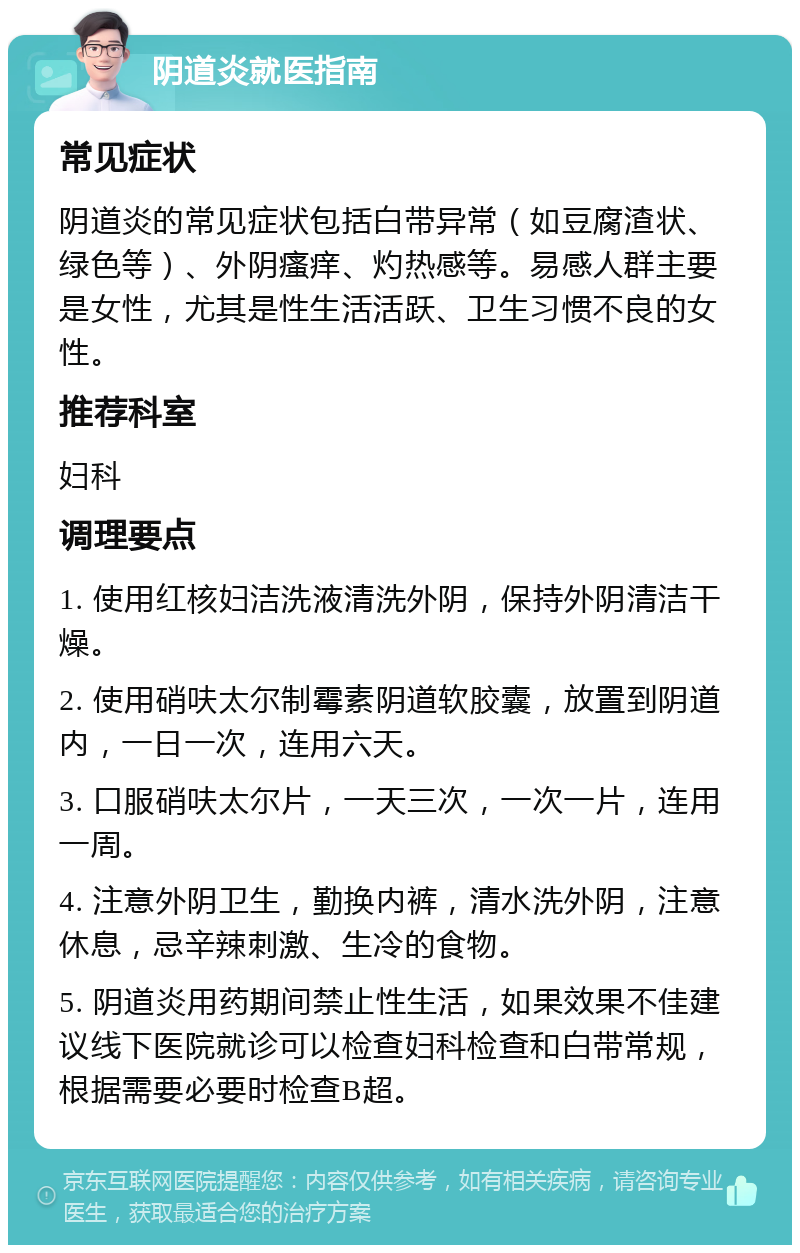 阴道炎就医指南 常见症状 阴道炎的常见症状包括白带异常（如豆腐渣状、绿色等）、外阴瘙痒、灼热感等。易感人群主要是女性，尤其是性生活活跃、卫生习惯不良的女性。 推荐科室 妇科 调理要点 1. 使用红核妇洁洗液清洗外阴，保持外阴清洁干燥。 2. 使用硝呋太尔制霉素阴道软胶囊，放置到阴道内，一日一次，连用六天。 3. 口服硝呋太尔片，一天三次，一次一片，连用一周。 4. 注意外阴卫生，勤换内裤，清水洗外阴，注意休息，忌辛辣刺激、生冷的食物。 5. 阴道炎用药期间禁止性生活，如果效果不佳建议线下医院就诊可以检查妇科检查和白带常规，根据需要必要时检查B超。