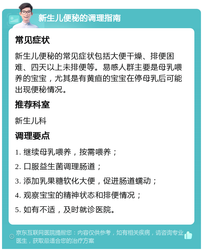 新生儿便秘的调理指南 常见症状 新生儿便秘的常见症状包括大便干燥、排便困难、四天以上未排便等。易感人群主要是母乳喂养的宝宝，尤其是有黄疸的宝宝在停母乳后可能出现便秘情况。 推荐科室 新生儿科 调理要点 1. 继续母乳喂养，按需喂养； 2. 口服益生菌调理肠道； 3. 添加乳果糖软化大便，促进肠道蠕动； 4. 观察宝宝的精神状态和排便情况； 5. 如有不适，及时就诊医院。