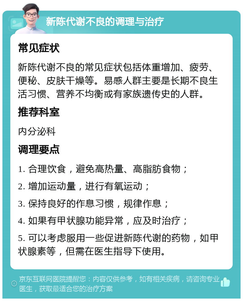 新陈代谢不良的调理与治疗 常见症状 新陈代谢不良的常见症状包括体重增加、疲劳、便秘、皮肤干燥等。易感人群主要是长期不良生活习惯、营养不均衡或有家族遗传史的人群。 推荐科室 内分泌科 调理要点 1. 合理饮食，避免高热量、高脂肪食物； 2. 增加运动量，进行有氧运动； 3. 保持良好的作息习惯，规律作息； 4. 如果有甲状腺功能异常，应及时治疗； 5. 可以考虑服用一些促进新陈代谢的药物，如甲状腺素等，但需在医生指导下使用。