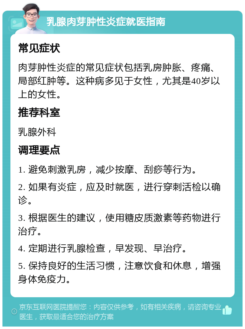 乳腺肉芽肿性炎症就医指南 常见症状 肉芽肿性炎症的常见症状包括乳房肿胀、疼痛、局部红肿等。这种病多见于女性，尤其是40岁以上的女性。 推荐科室 乳腺外科 调理要点 1. 避免刺激乳房，减少按摩、刮痧等行为。 2. 如果有炎症，应及时就医，进行穿刺活检以确诊。 3. 根据医生的建议，使用糖皮质激素等药物进行治疗。 4. 定期进行乳腺检查，早发现、早治疗。 5. 保持良好的生活习惯，注意饮食和休息，增强身体免疫力。