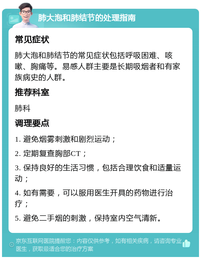 肺大泡和肺结节的处理指南 常见症状 肺大泡和肺结节的常见症状包括呼吸困难、咳嗽、胸痛等。易感人群主要是长期吸烟者和有家族病史的人群。 推荐科室 肺科 调理要点 1. 避免烟雾刺激和剧烈运动； 2. 定期复查胸部CT； 3. 保持良好的生活习惯，包括合理饮食和适量运动； 4. 如有需要，可以服用医生开具的药物进行治疗； 5. 避免二手烟的刺激，保持室内空气清新。