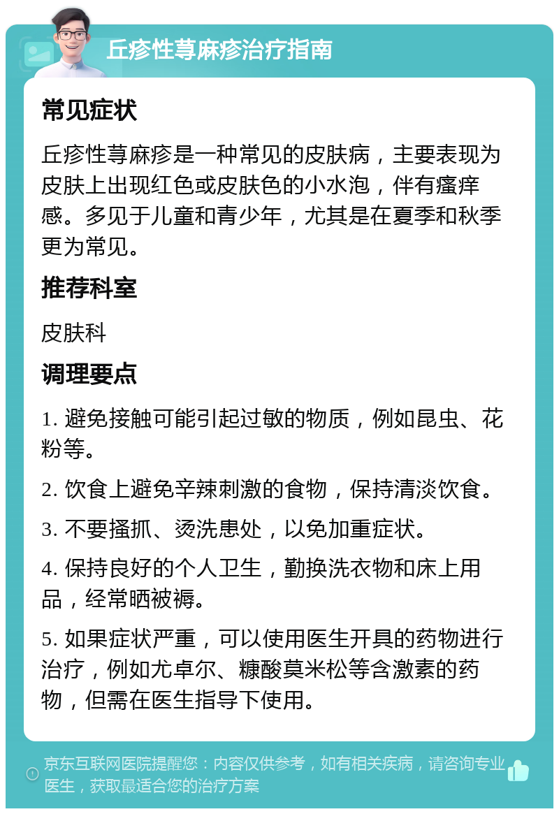 丘疹性荨麻疹治疗指南 常见症状 丘疹性荨麻疹是一种常见的皮肤病，主要表现为皮肤上出现红色或皮肤色的小水泡，伴有瘙痒感。多见于儿童和青少年，尤其是在夏季和秋季更为常见。 推荐科室 皮肤科 调理要点 1. 避免接触可能引起过敏的物质，例如昆虫、花粉等。 2. 饮食上避免辛辣刺激的食物，保持清淡饮食。 3. 不要搔抓、烫洗患处，以免加重症状。 4. 保持良好的个人卫生，勤换洗衣物和床上用品，经常晒被褥。 5. 如果症状严重，可以使用医生开具的药物进行治疗，例如尤卓尔、糠酸莫米松等含激素的药物，但需在医生指导下使用。