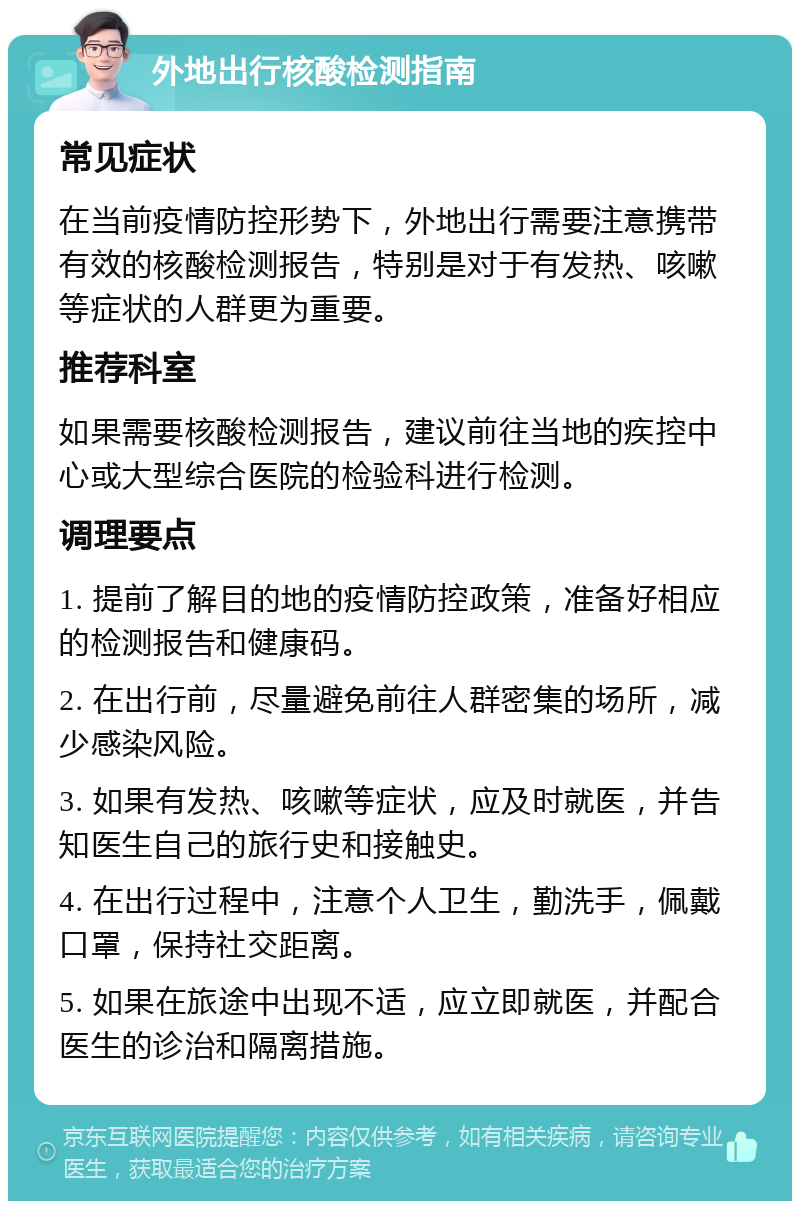 外地出行核酸检测指南 常见症状 在当前疫情防控形势下，外地出行需要注意携带有效的核酸检测报告，特别是对于有发热、咳嗽等症状的人群更为重要。 推荐科室 如果需要核酸检测报告，建议前往当地的疾控中心或大型综合医院的检验科进行检测。 调理要点 1. 提前了解目的地的疫情防控政策，准备好相应的检测报告和健康码。 2. 在出行前，尽量避免前往人群密集的场所，减少感染风险。 3. 如果有发热、咳嗽等症状，应及时就医，并告知医生自己的旅行史和接触史。 4. 在出行过程中，注意个人卫生，勤洗手，佩戴口罩，保持社交距离。 5. 如果在旅途中出现不适，应立即就医，并配合医生的诊治和隔离措施。