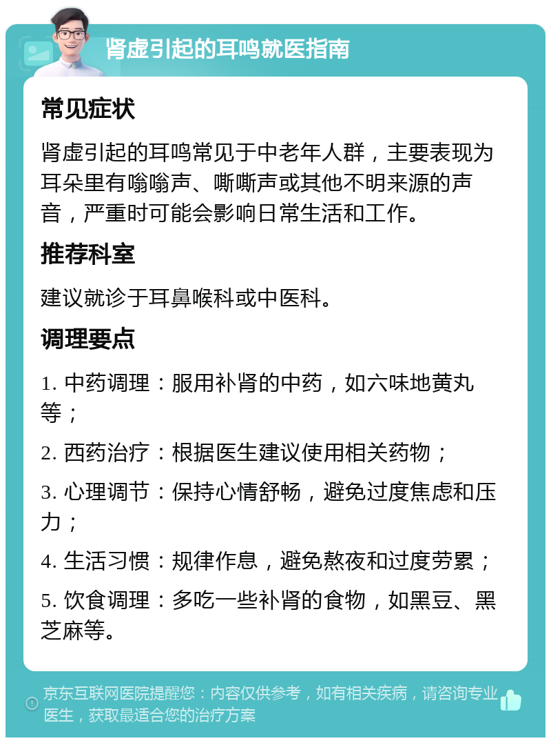 肾虚引起的耳鸣就医指南 常见症状 肾虚引起的耳鸣常见于中老年人群，主要表现为耳朵里有嗡嗡声、嘶嘶声或其他不明来源的声音，严重时可能会影响日常生活和工作。 推荐科室 建议就诊于耳鼻喉科或中医科。 调理要点 1. 中药调理：服用补肾的中药，如六味地黄丸等； 2. 西药治疗：根据医生建议使用相关药物； 3. 心理调节：保持心情舒畅，避免过度焦虑和压力； 4. 生活习惯：规律作息，避免熬夜和过度劳累； 5. 饮食调理：多吃一些补肾的食物，如黑豆、黑芝麻等。