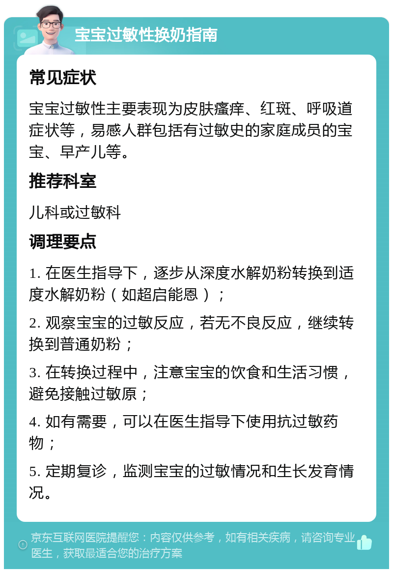 宝宝过敏性换奶指南 常见症状 宝宝过敏性主要表现为皮肤瘙痒、红斑、呼吸道症状等，易感人群包括有过敏史的家庭成员的宝宝、早产儿等。 推荐科室 儿科或过敏科 调理要点 1. 在医生指导下，逐步从深度水解奶粉转换到适度水解奶粉（如超启能恩）； 2. 观察宝宝的过敏反应，若无不良反应，继续转换到普通奶粉； 3. 在转换过程中，注意宝宝的饮食和生活习惯，避免接触过敏原； 4. 如有需要，可以在医生指导下使用抗过敏药物； 5. 定期复诊，监测宝宝的过敏情况和生长发育情况。